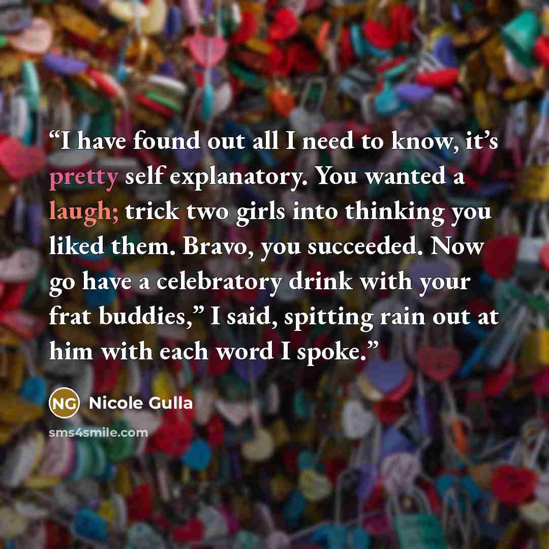 “I have found out all I need to know, it’s pretty self explanatory. You wanted a laugh; trick two girls into thinking you liked them. Bravo, you succeeded. Now go have a celebratory drink with your frat buddies,” I said, spitting rain out at him with each word I spoke.” quote by Nicole Gulla