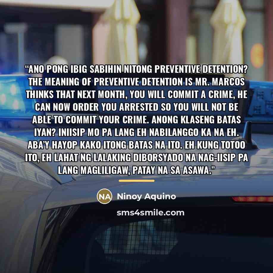 “Ano pong ibig sabihin nitong preventive detention? The meaning of preventive detention is Mr. Marcos thinks that next month, you will commit a crime, he can now order you arrested so you will not be able to commit your crime. Anong klaseng batas iyan? Iniisip mo pa lang eh nabilanggo ka na eh…” quote by Ninoy Aquino