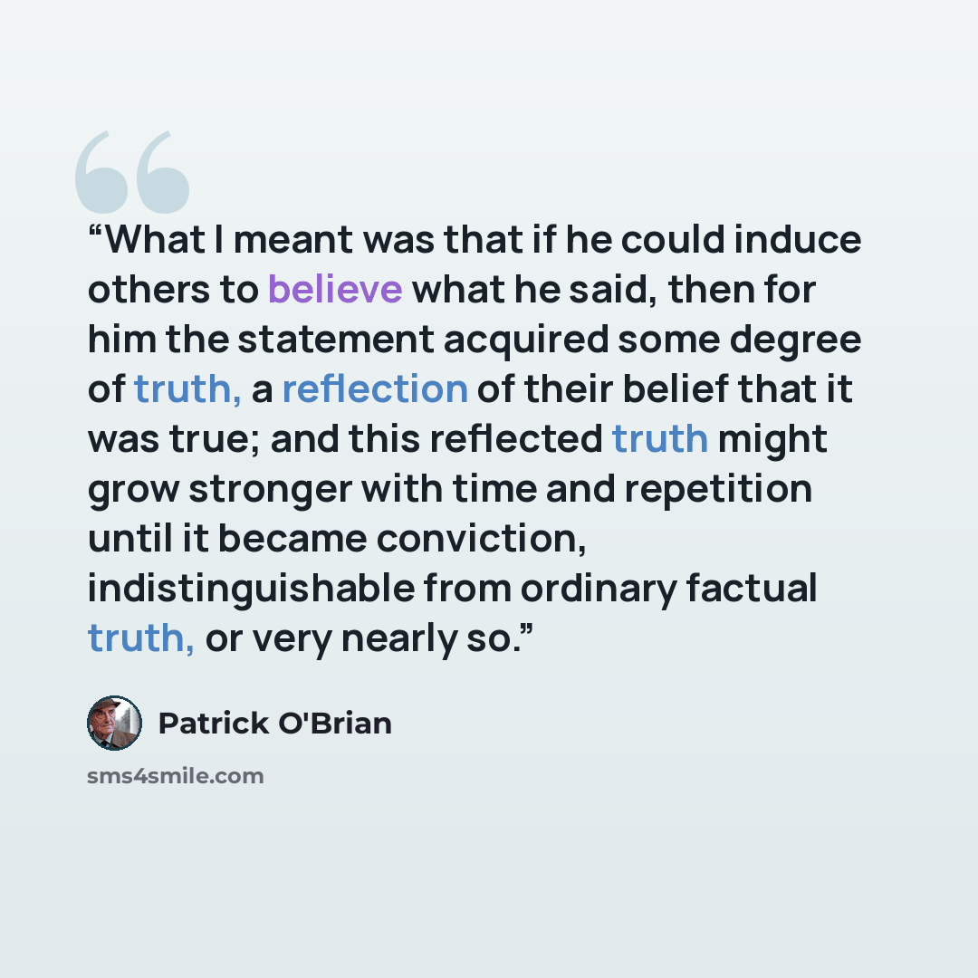 “What I meant was that if he could induce others to believe what he said, then for him the statement acquired some degree of truth, a reflection of their belief that it was true; and this reflected truth might grow stronger with time and repetition until it became conviction, indistinguishable from…” quote by Patrick O'Brian