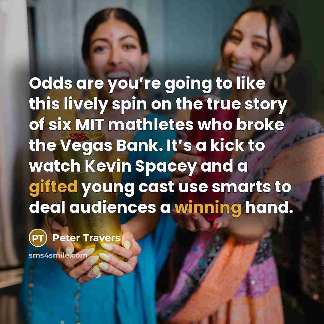 “Odds are you’re going to like this lively spin on the true story of six MIT mathletes who broke the Vegas Bank. It’s a kick to watch Kevin Spacey and a gifted young cast use smarts to deal audiences a winning hand.” quote by Peter Travers