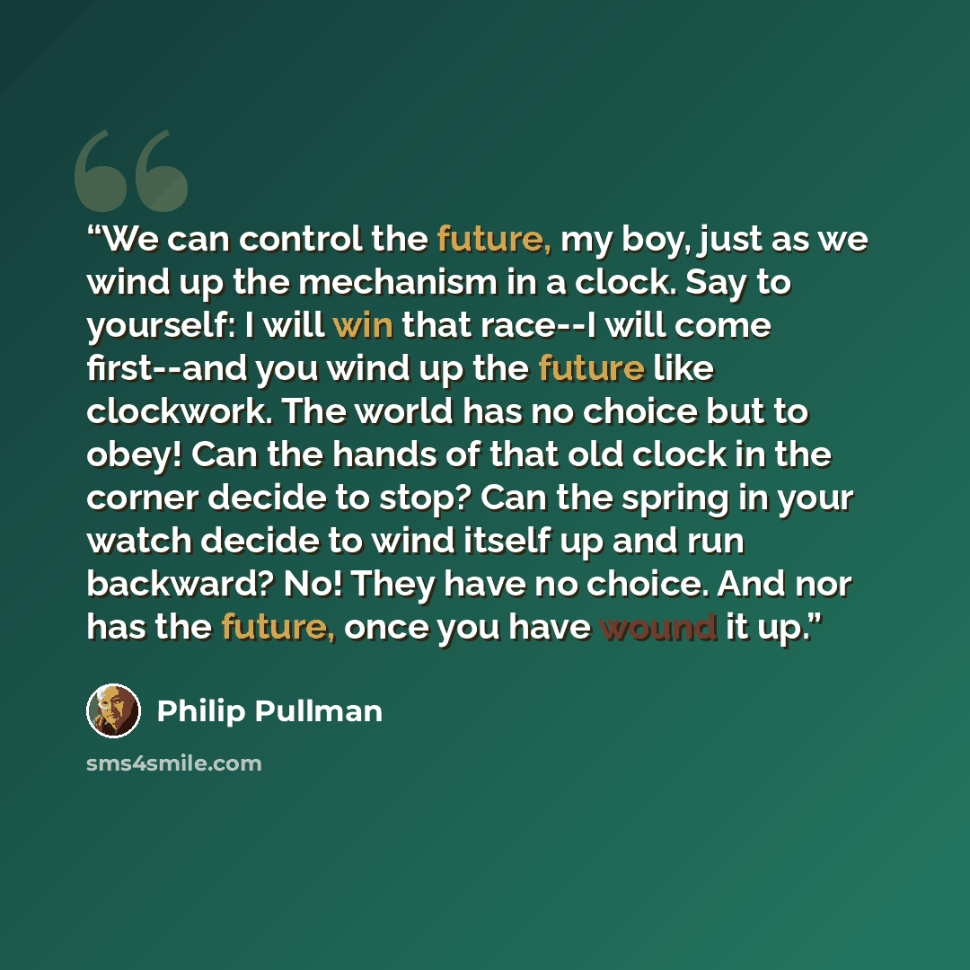 “We can control the future, my boy, just as we wind up the mechanism in a clock. Say to yourself: I will win that race--I will come first--and you wind up the future like clockwork. The world has no choice but to obey! Can the hands of that old clock in the corner decide to stop? Can the spring in…” quote by Philip Pullman