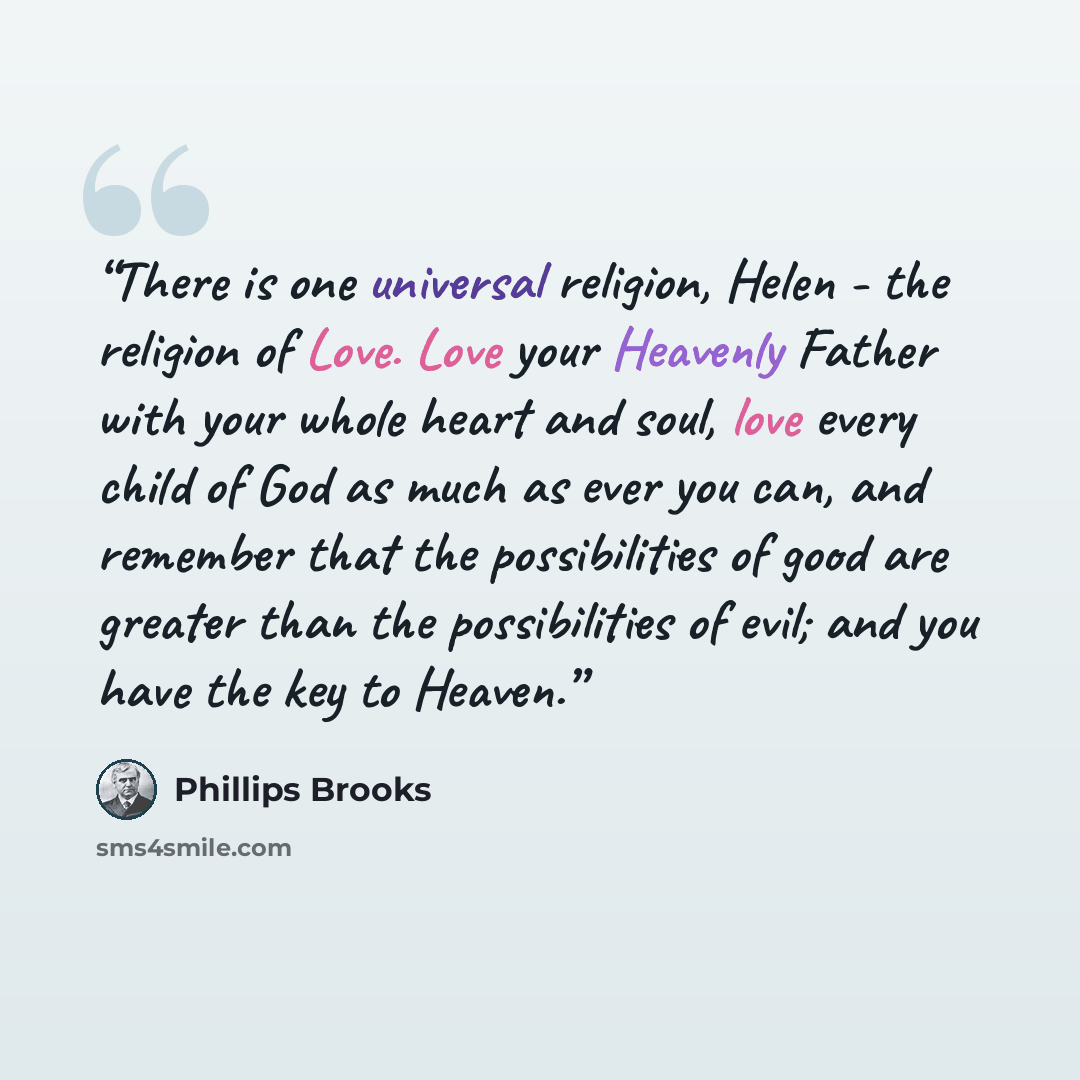 “There is one universal religion, Helen - the religion of Love. Love your Heavenly Father with your whole heart and soul, love every child of God as much as ever you can, and remember that the possibilities of good are greater than the possibilities of evil; and you have the key to Heaven.” quote by Phillips Brooks