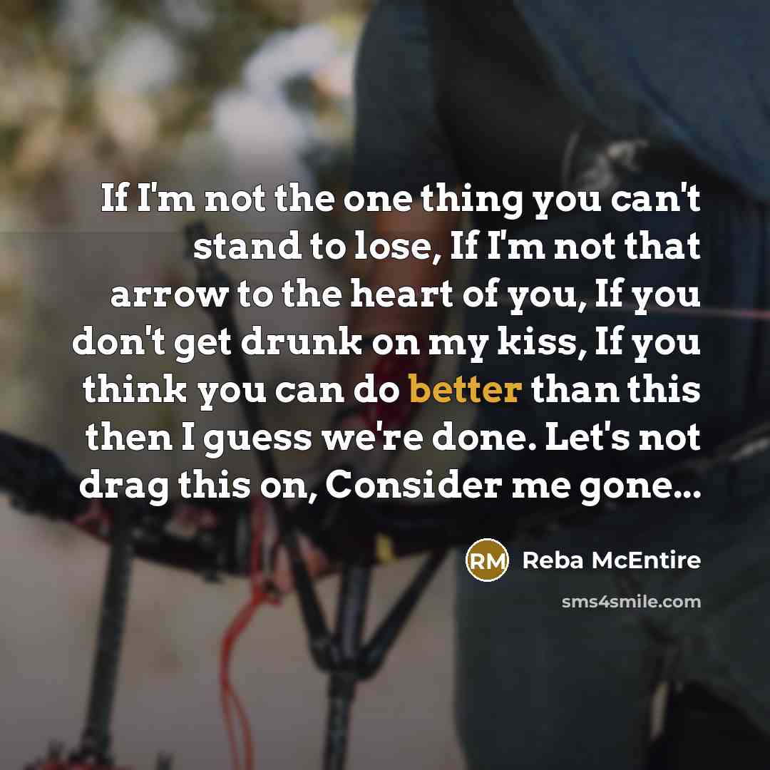 “If I'm not the one thing you can't stand to lose, If I'm not that arrow to the heart of you, If you don't get drunk on my kiss, If you think you can do better than this then I guess we're done. Let's not drag this on, Consider me gone...” quote by Reba McEntire