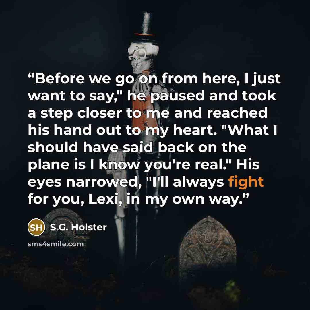 “Before we go on from here, I just want to say," he paused and took a step closer to me and reached his hand out to my heart. "What I should have said back on the plane is I know you're real." His eyes narrowed, "I'll always fight for you, Lexi, in my own way.” quote by S.G. Holster