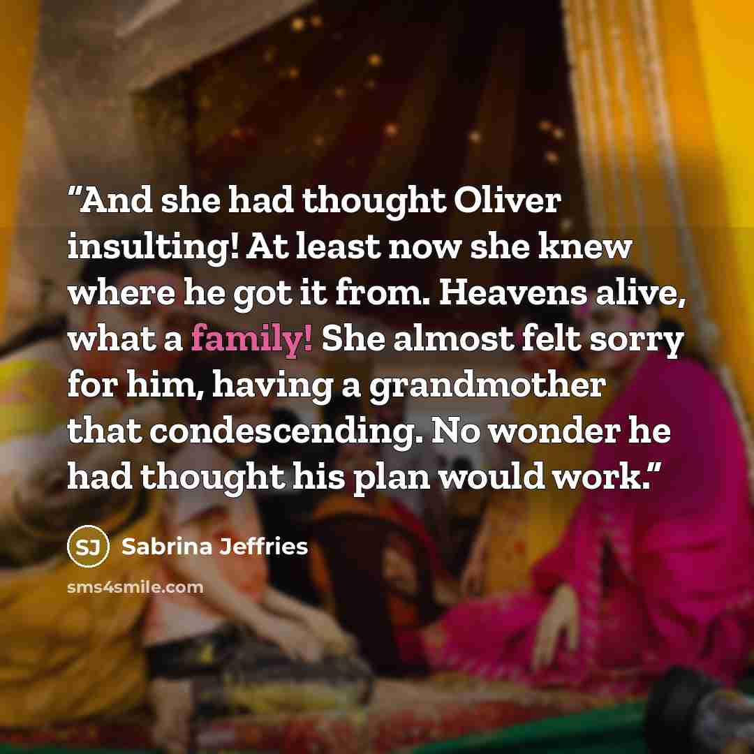 “And she had thought Oliver insulting! At least now she knew where he got it from. Heavens alive, what a family! She almost felt sorry for him, having a grandmother that condescending. No wonder he had thought his plan would work.” quote by Sabrina Jeffries
