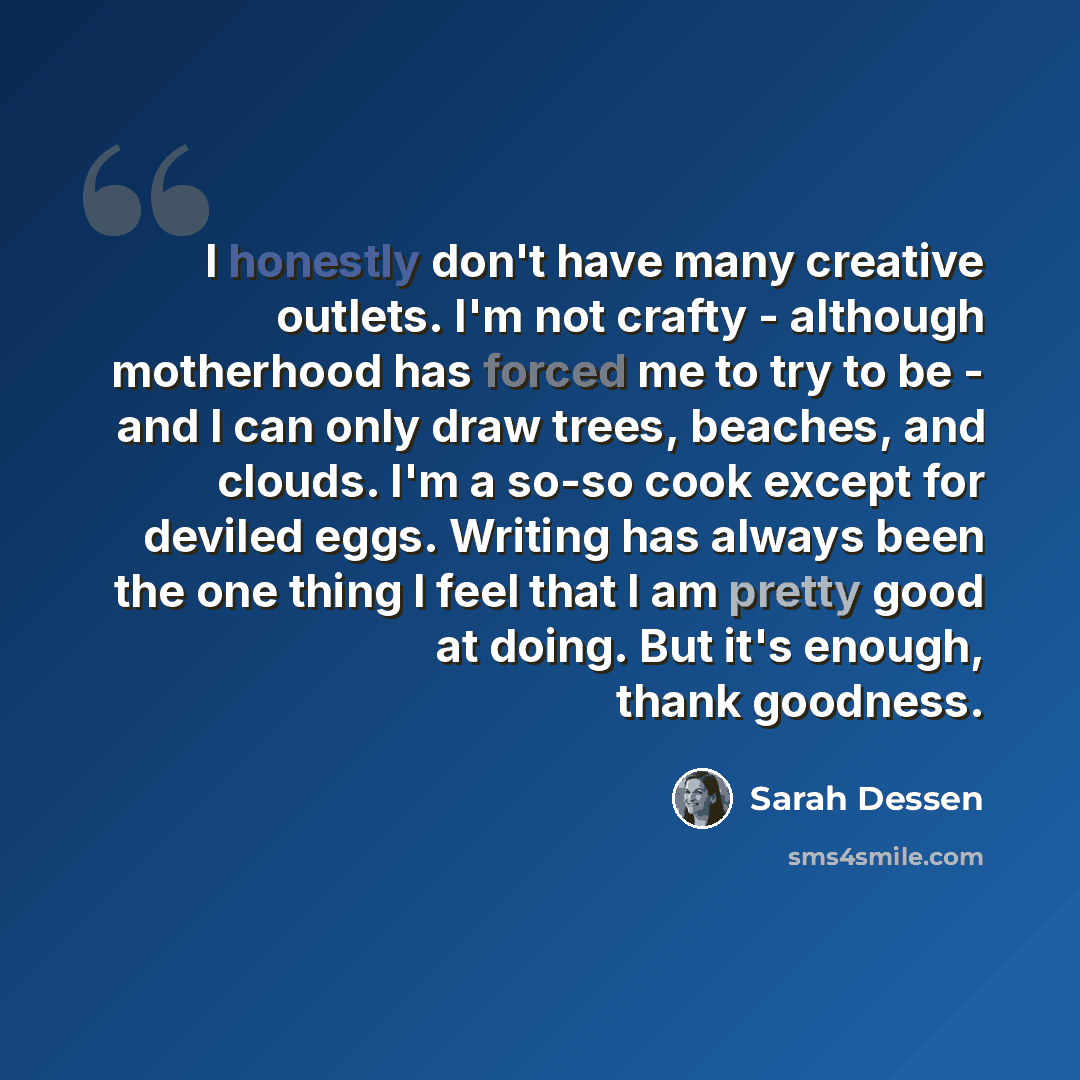 “I honestly don't have many creative outlets. I'm not crafty - although motherhood has forced me to try to be - and I can only draw trees, beaches, and clouds. I'm a so-so cook except for deviled eggs. Writing has always been the one thing I feel that I am pretty good at doing. But it's enough…” quote by Sarah Dessen