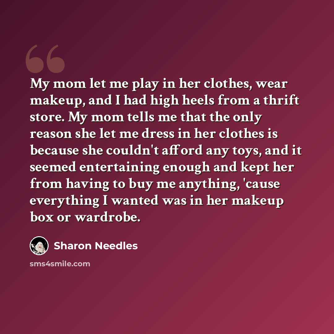 “My mom let me play in her clothes, wear makeup, and I had high heels from a thrift store. My mom tells me that the only reason she let me dress in her clothes is because she couldn't afford any toys, and it seemed entertaining enough and kept her from having to buy me anything, 'cause everything I…” quote by Sharon Needles