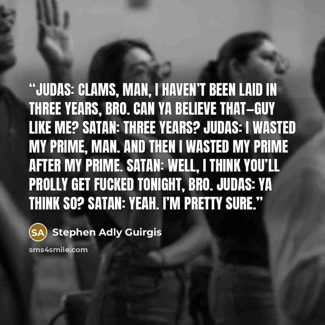 “JUDAS: Clams, man, I haven’t been laid in three years, bro. Can ya believe that—guy like me? SATAN: Three years? JUDAS: I wasted my prime, man. And then I wasted my prime after my prime. SATAN: Well, I think you’ll prolly get fucked tonight, bro. JUDAS: Ya think so? SATAN: Yeah. I’m pretty sure.” quote by Stephen Adly Guirgis