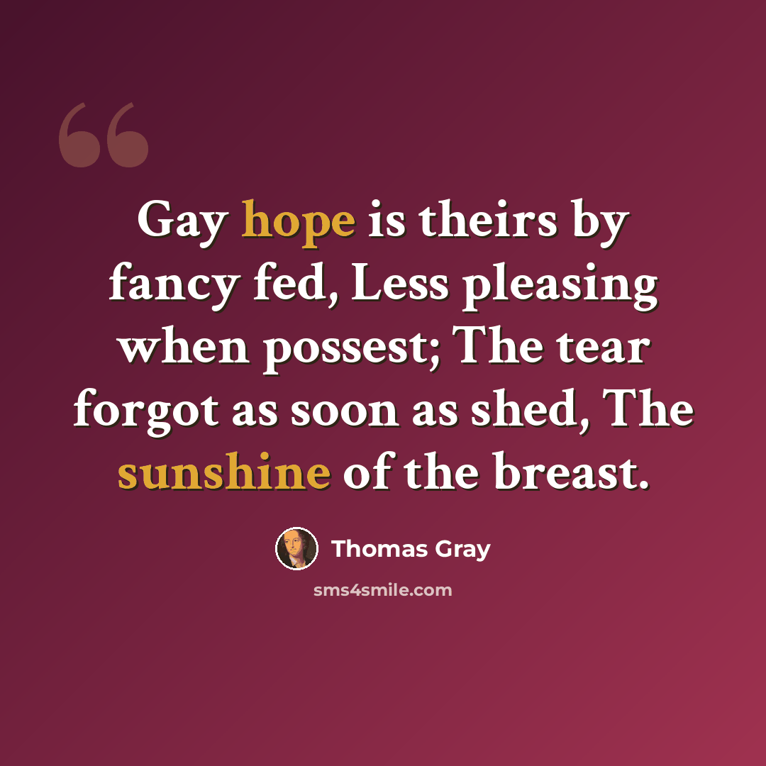 “Gay hope is theirs by fancy fed, Less pleasing when possest; The tear forgot as soon as shed, The sunshine of the breast.” quote by Thomas Gray