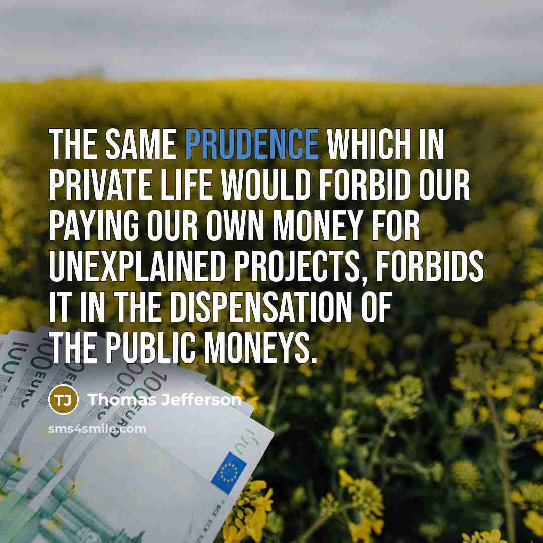 “The same prudence which in private life would forbid our paying our own money for unexplained projects, forbids it in the dispensation of the public moneys.” quote by Thomas Jefferson