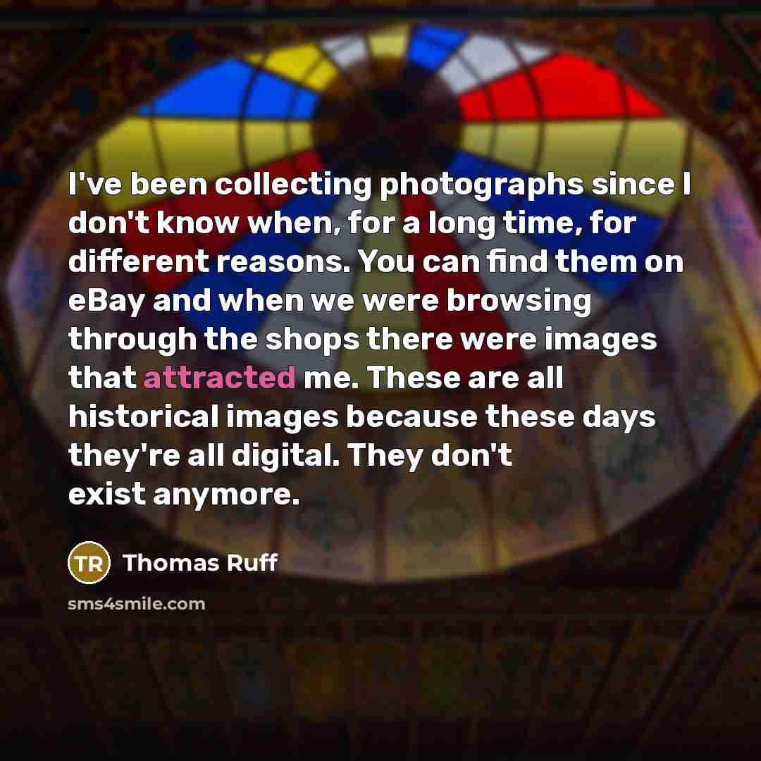 “I've been collecting photographs since I don't know when, for a long time, for different reasons. You can find them on eBay and when we were browsing through the shops there were images that attracted me. These are all historical images because these days they're all digital. They don't exist…” quote by Thomas Ruff
