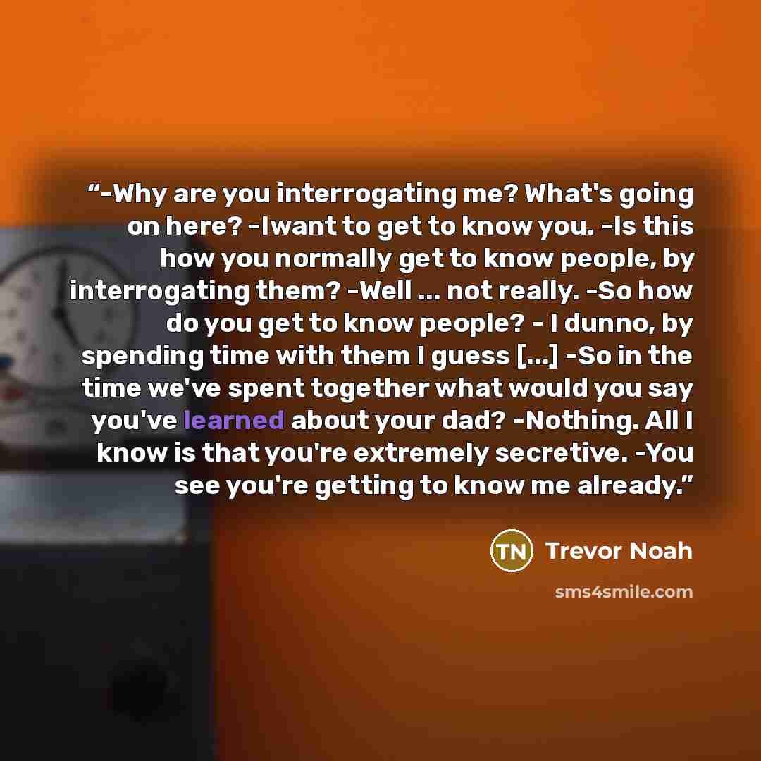 “-Why are you interrogating me? What's going on here? -Iwant to get to know you. -Is this how you normally get to know people, by interrogating them? -Well ... not really. -So how do you get to know people? - I dunno, by spending time with them I guess [...] -So in the time we've spent together…” quote by Trevor Noah
