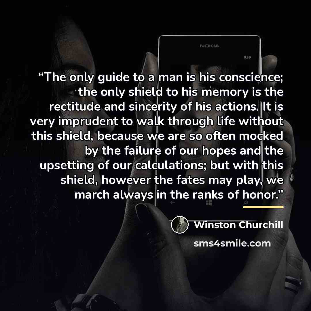 “The only guide to a man is his conscience; the only shield to his memory is the rectitude and sincerity of his actions. It is very imprudent to walk through life without this shield, because we are so often mocked by the failure of our hopes and the upsetting of our calculations; but with this…” quote by Winston Churchill