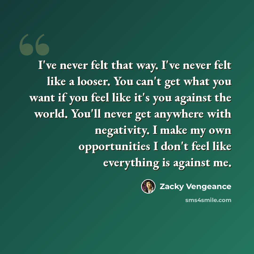 “I've never felt that way. I've never felt like a looser. You can't get what you want if you feel like it's you against the world. You'll never get anywhere with negativity. I make my own opportunities I don't feel like everything is against me.” quote by Zacky Vengeance