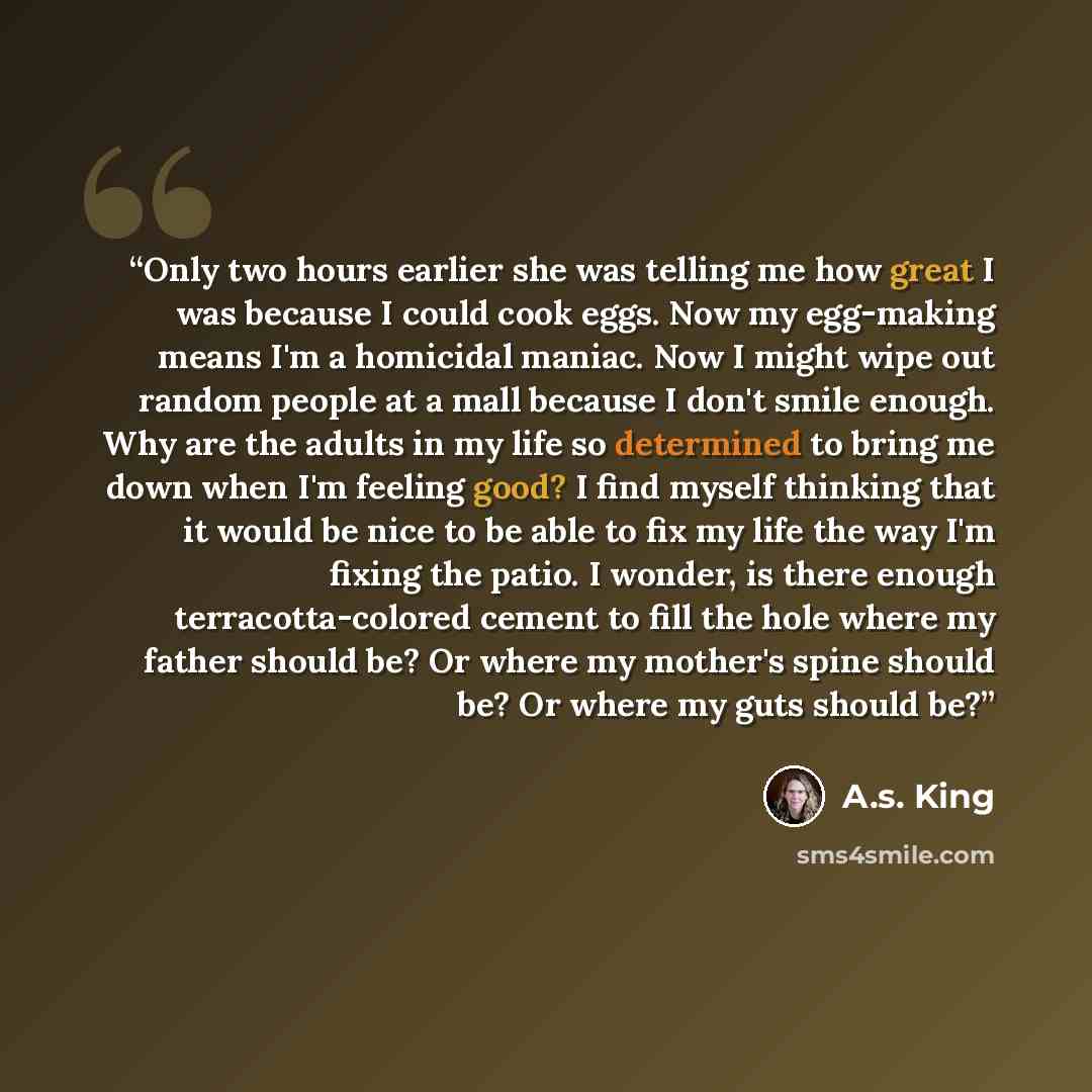 “Only two hours earlier she was telling me how great I was because I could cook eggs. Now my egg-making means I'm a homicidal maniac. Now I might wipe out random people at a mall because I don't smile enough. Why are the adults in my life so determined to bring me down when I'm feeling good? I find…” quote by A.S. King