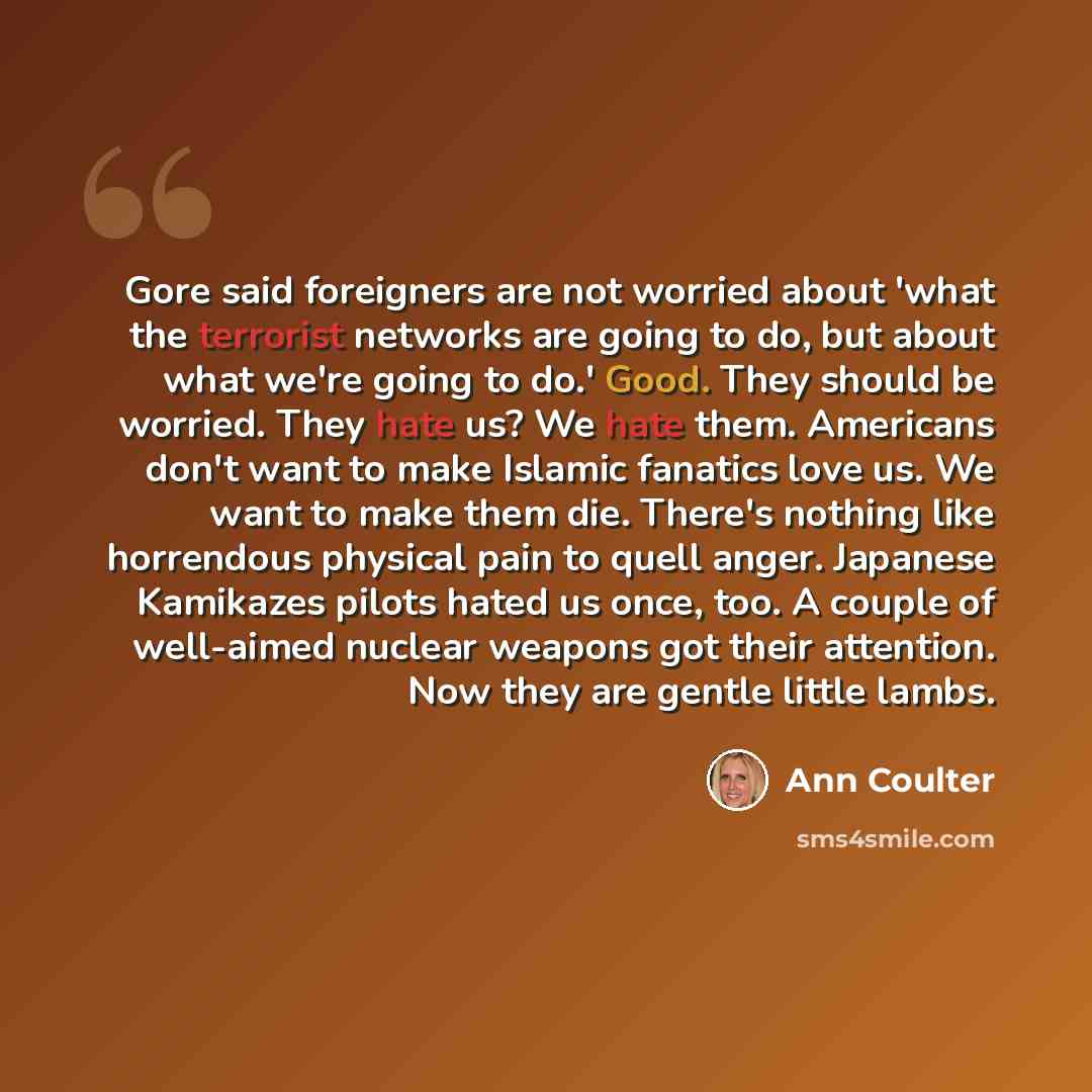 “Gore said foreigners are not worried about 'what the terrorist networks are going to do, but about what we're going to do.' Good. They should be worried. They hate us? We hate them. Americans don't want to make Islamic fanatics love us. We want to make them die. There's nothing like horrendous…” quote by Ann Coulter