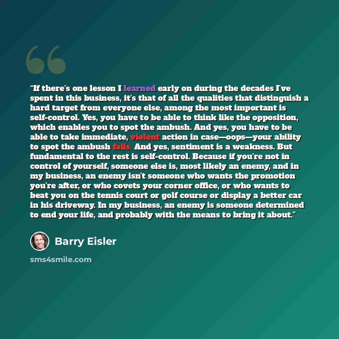 “If there’s one lesson I learned early on during the decades I’ve spent in this business, it’s that of all the qualities that distinguish a hard target from everyone else, among the most important is self-control. Yes, you have to be able to think like the opposition, which enables you to spot the…” quote by Barry Eisler