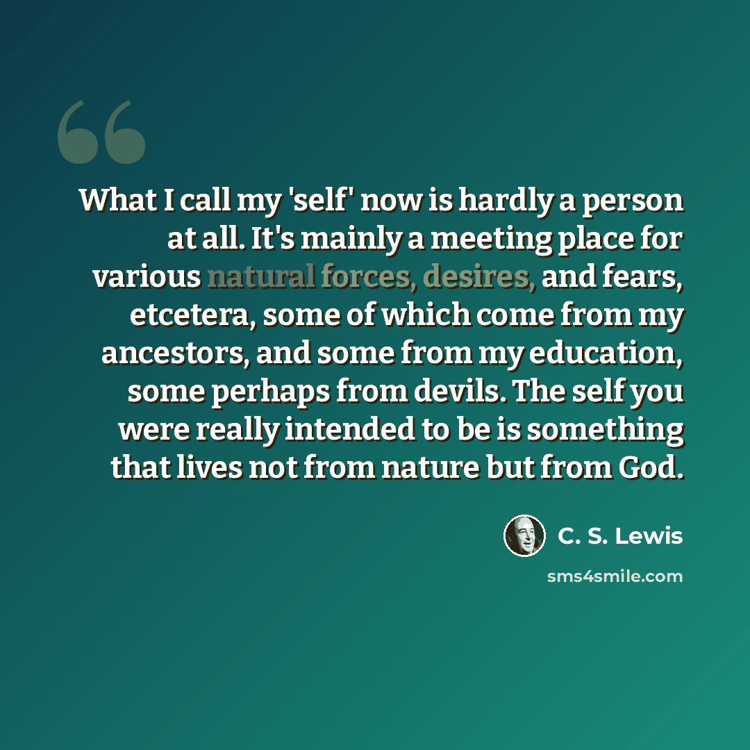 “What I call my 'self' now is hardly a person at all. It's mainly a meeting place for various natural forces, desires, and fears, etcetera, some of which come from my ancestors, and some from my education, some perhaps from devils. The self you were really intended to be is something that lives not…” quote by C. S. Lewis