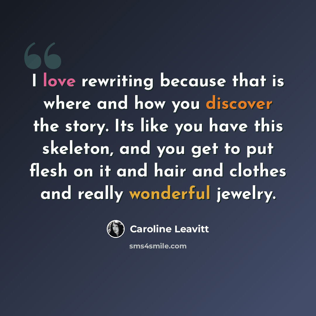 “I love rewriting because that is where and how you discover the story. Its like you have this skeleton, and you get to put flesh on it and hair and clothes and really wonderful jewelry.” quote by Caroline Leavitt