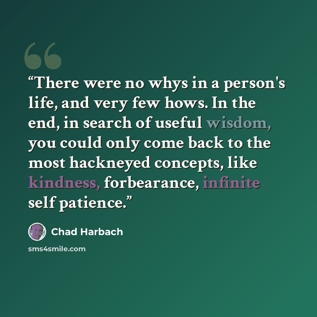 “There were no whys in a person's life, and very few hows. In the end, in search of useful wisdom, you could only come back to the most hackneyed concepts, like kindness, forbearance, infinite self patience.” quote by Chad Harbach