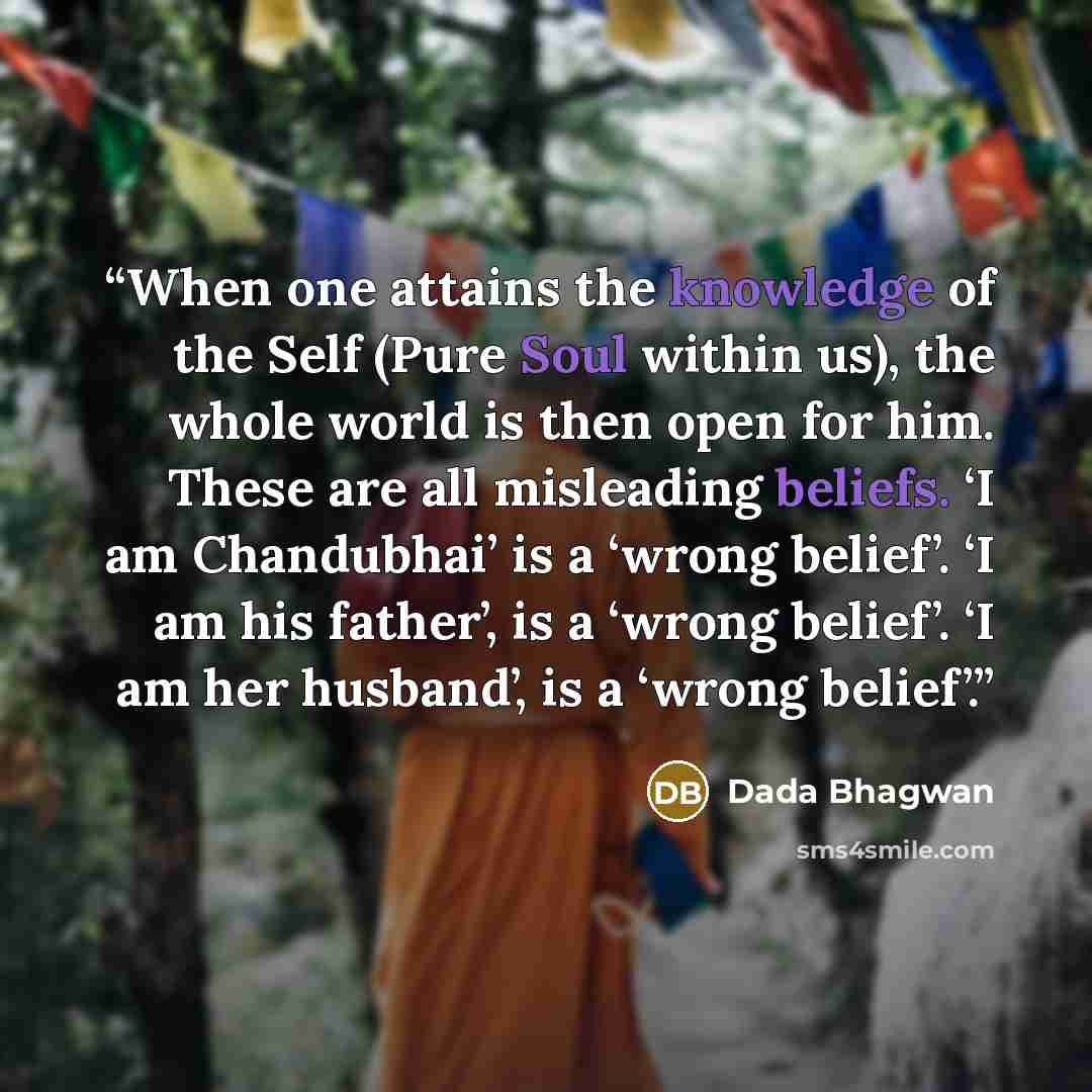 “When one attains the knowledge of the Self (Pure Soul within us), the whole world is then open for him. These are all misleading beliefs. ‘I am Chandubhai’ is a ‘wrong belief’. ‘I am his father’, is a ‘wrong belief’. ‘I am her husband’, is a ‘wrong belief’.” quote by Dada Bhagwan