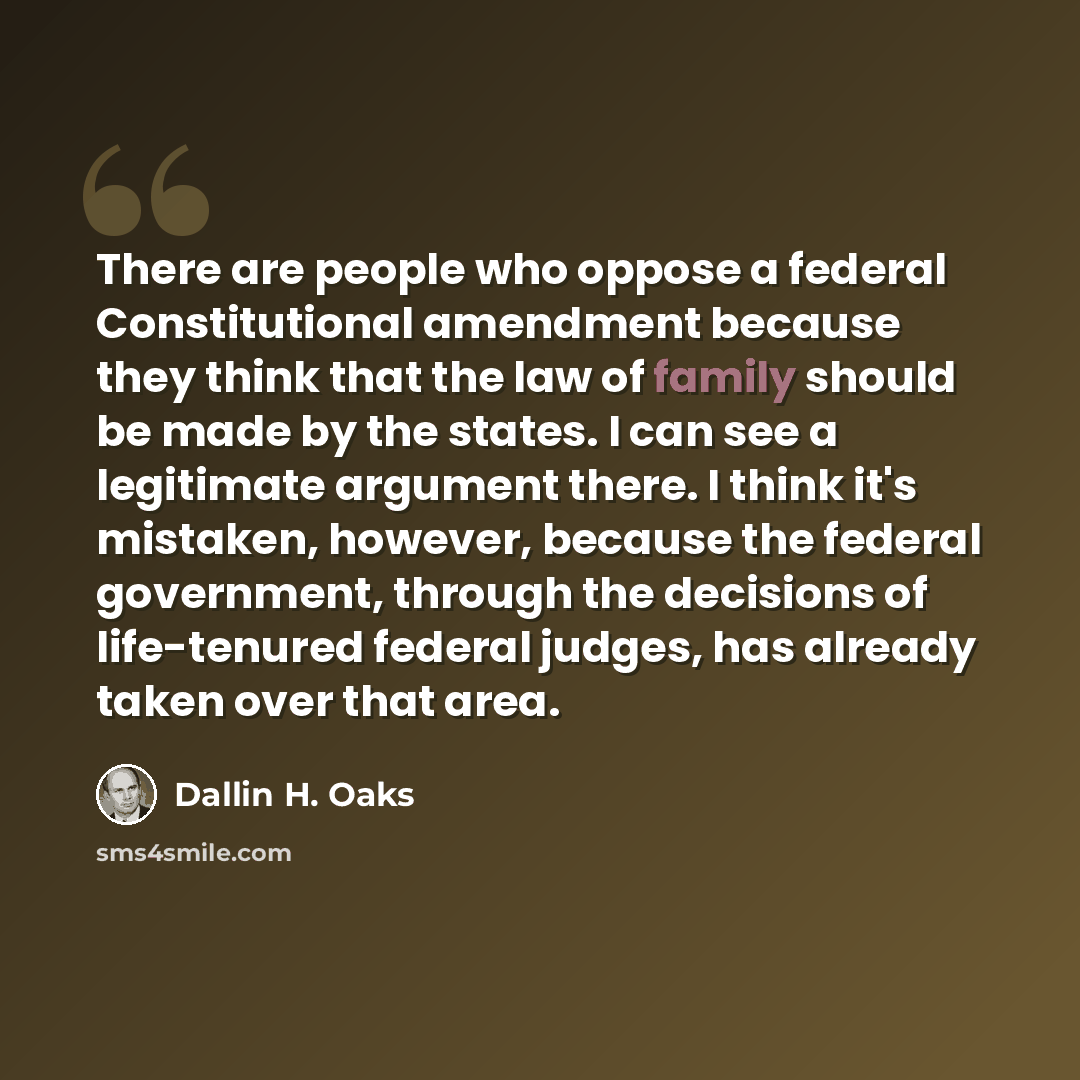 “There are people who oppose a federal Constitutional amendment because they think that the law of family should be made by the states. I can see a legitimate argument there. I think it's mistaken, however, because the federal government, through the decisions of life-tenured federal judges, has…” quote by Dallin H. Oaks