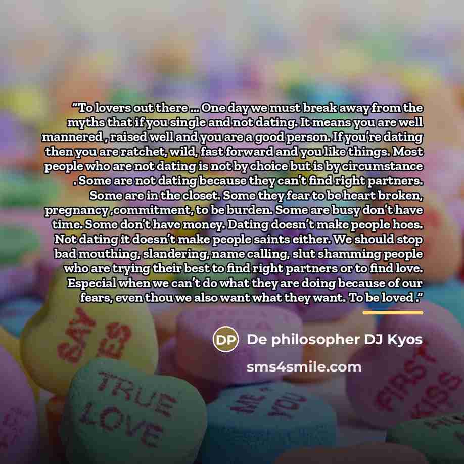 “To lovers out there … One day we must break away from the myths that if you single and not dating. It means you are well mannered , raised well and you are a good person. If you’re dating then you are ratchet, wild, fast forward and you like things. Most people who are not dating is not by choice…” quote by De philosopher DJ Kyos