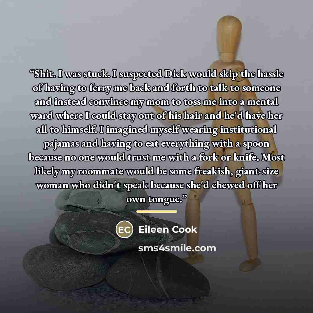 “Shit. I was stuck. I suspected Dick would skip the hassle of having to ferry me back and forth to talk to someone and instead convince my mom to toss me into a mental ward where I could stay out of his hair and he'd have her all to himself. I imagined myself wearing institutional pajamas and…” quote by Eileen Cook
