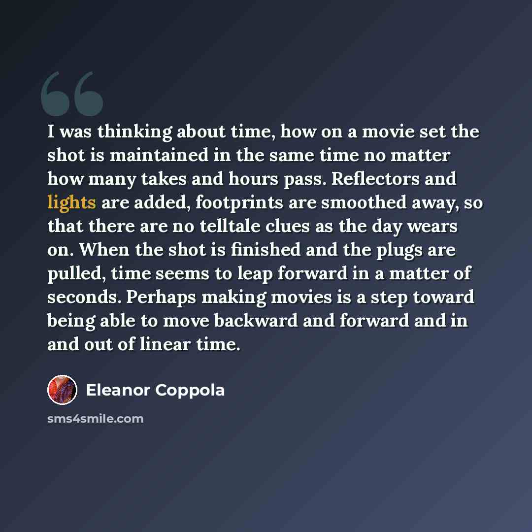 “I was thinking about time, how on a movie set the shot is maintained in the same time no matter how many takes and hours pass. Reflectors and lights are added, footprints are smoothed away, so that there are no telltale clues as the day wears on. When the shot is finished and the plugs are pulled…” quote by Eleanor Coppola