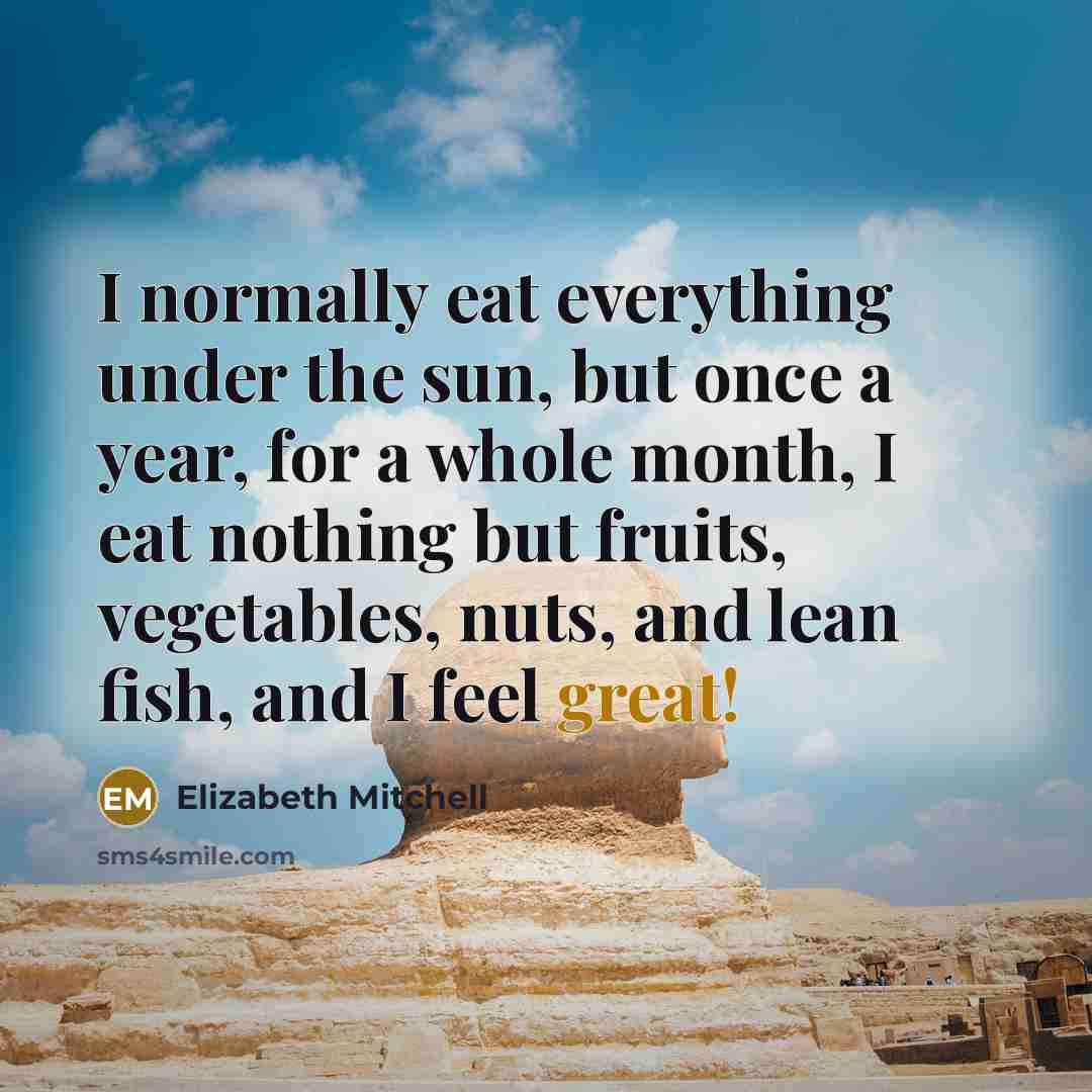 “I normally eat everything under the sun, but once a year, for a whole month, I eat nothing but fruits, vegetables, nuts, and lean fish, and I feel great!” quote by Elizabeth Mitchell