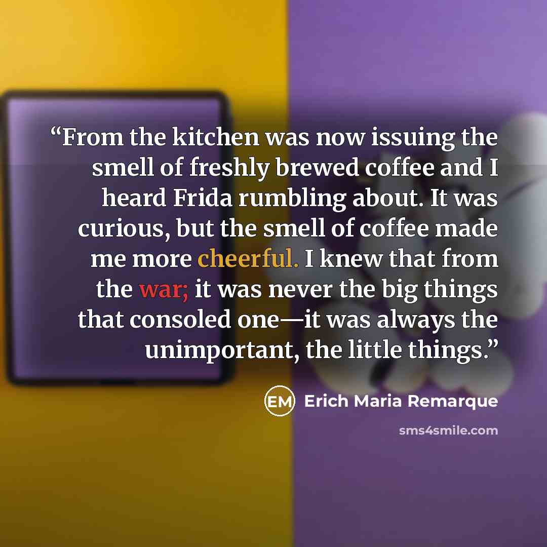 “From the kitchen was now issuing the smell of freshly brewed coffee and I heard Frida rumbling about. It was curious, but the smell of coffee made me more cheerful. I knew that from the war; it was never the big things that consoled one—it was always the unimportant, the little things.” quote by Erich Maria Remarque