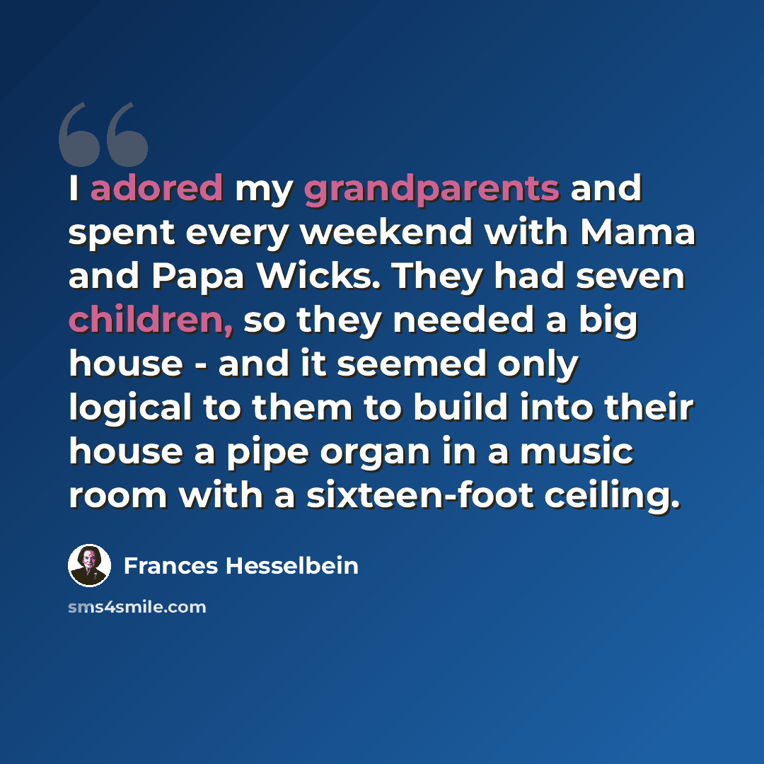 “I adored my grandparents and spent every weekend with Mama and Papa Wicks. They had seven children, so they needed a big house - and it seemed only logical to them to build into their house a pipe organ in a music room with a sixteen-foot ceiling.” quote by Frances Hesselbein