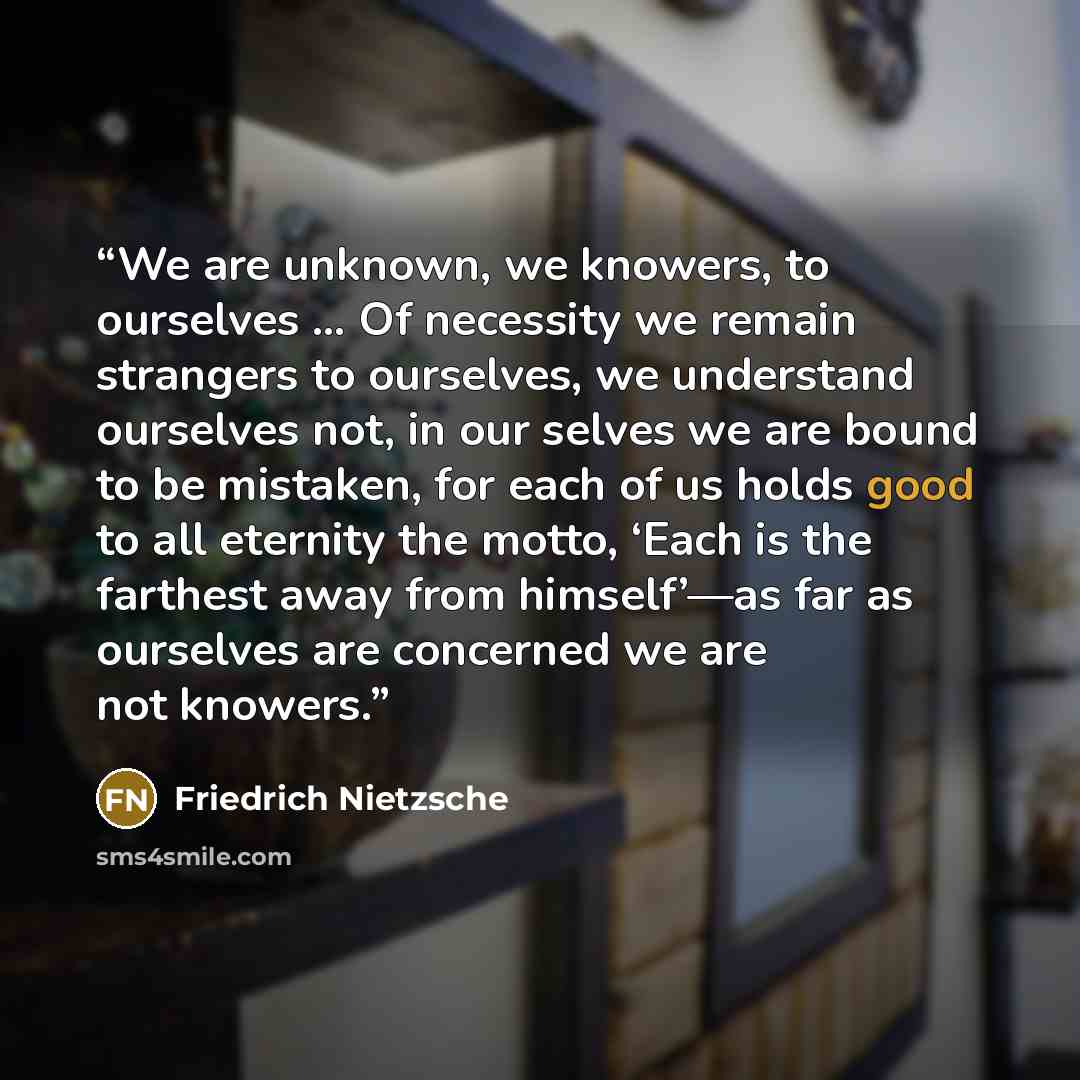 “We are unknown, we knowers, to ourselves … Of necessity we remain strangers to ourselves, we understand ourselves not, in our selves we are bound to be mistaken, for each of us holds good to all eternity the motto, ‘Each is the farthest away from himself’—as far as ourselves are concerned we are…” quote by Friedrich Nietzsche