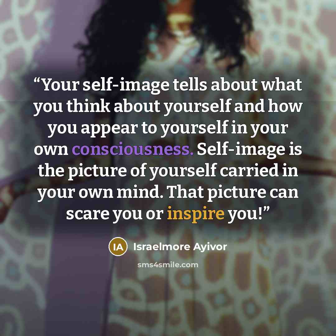 “Your self-image tells about what you think about yourself and how you appear to yourself in your own consciousness. Self-image is the picture of yourself carried in your own mind. That picture can scare you or inspire you!” quote by Israelmore Ayivor
