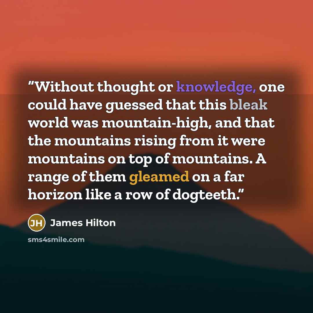 “Without thought or knowledge, one could have guessed that this bleak world was mountain-high, and that the mountains rising from it were mountains on top of mountains. A range of them gleamed on a far horizon like a row of dogteeth.” quote by James Hilton
