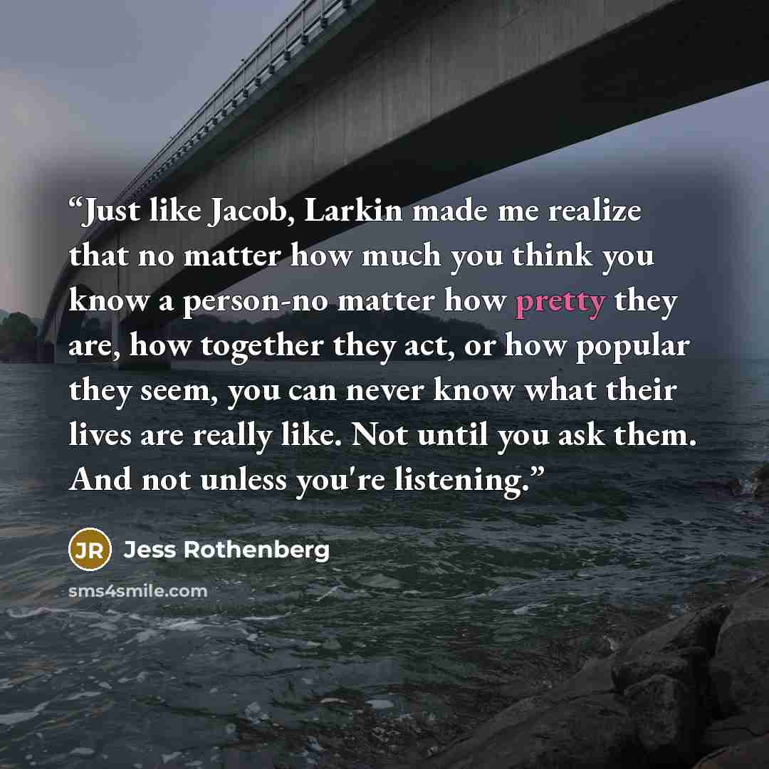 “Just like Jacob, Larkin made me realize that no matter how much you think you know a person-no matter how pretty they are, how together they act, or how popular they seem, you can never know what their lives are really like. Not until you ask them. And not unless you're listening.” quote by Jess Rothenberg
