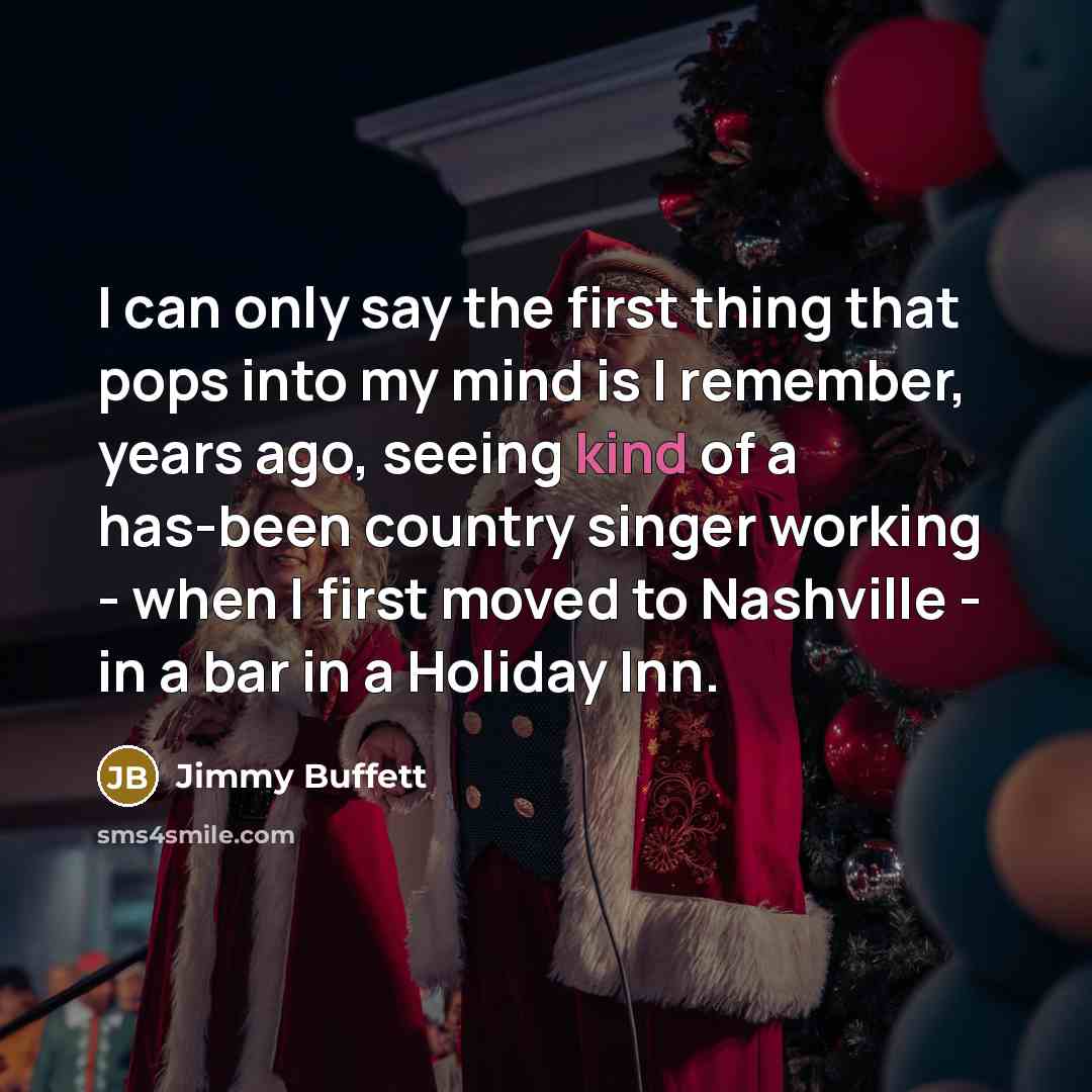 “I can only say the first thing that pops into my mind is I remember, years ago, seeing kind of a has-been country singer working - when I first moved to Nashville - in a bar in a Holiday Inn.” quote by Jimmy Buffett