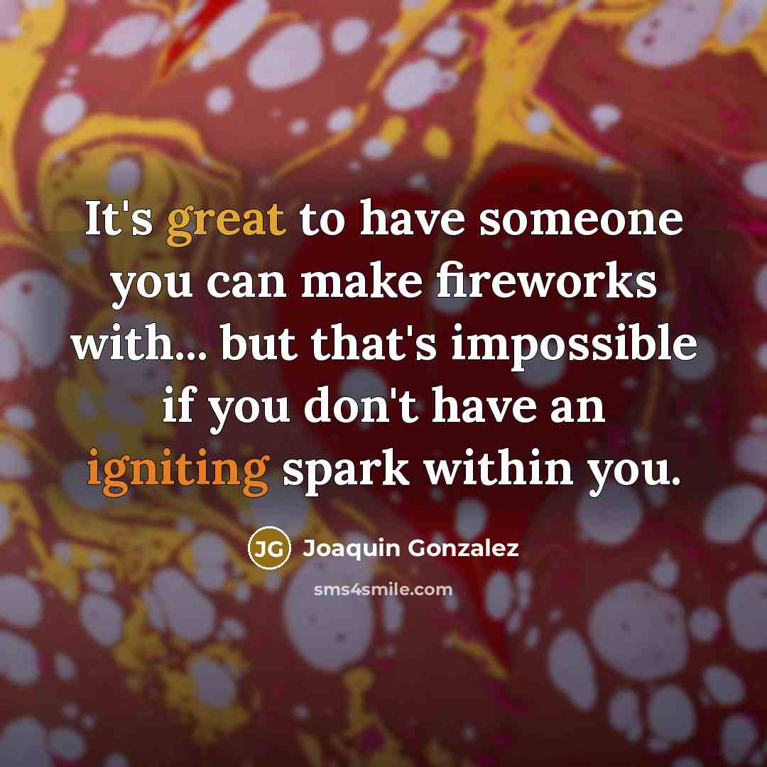 “It's great to have someone you can make fireworks with... but that's impossible if you don't have an igniting spark within you.” quote by Joaquin Gonzalez