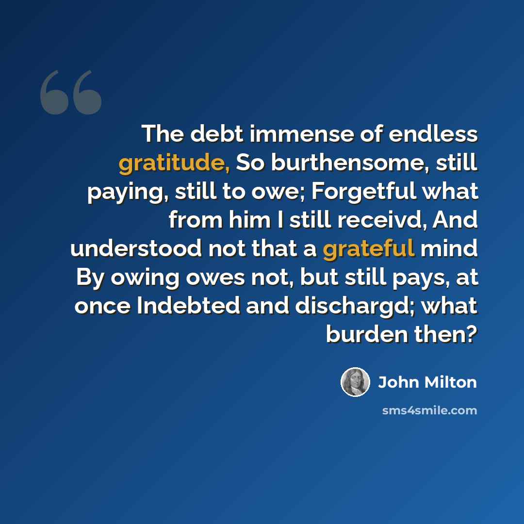 “The debt immense of endless gratitude, So burthensome, still paying, still to owe; Forgetful what from him I still receivd, And understood not that a grateful mind By owing owes not, but still pays, at once Indebted and dischargd; what burden then?” quote by John Milton