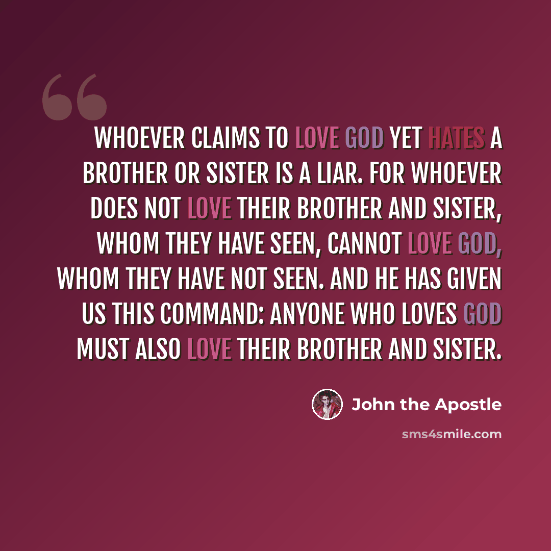 “Whoever claims to love God yet hates a brother or sister is a liar. For whoever does not love their brother and sister, whom they have seen, cannot love God, whom they have not seen. And he has given us this command: Anyone who loves God must also love their brother and sister.” quote by John the Apostle