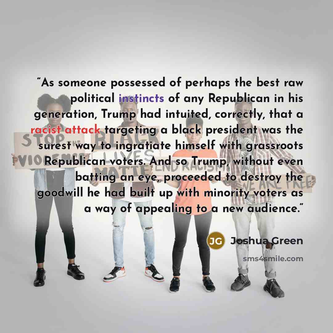 “As someone possessed of perhaps the best raw political instincts of any Republican in his generation, Trump had intuited, correctly, that a racist attack targeting a black president was the surest way to ingratiate himself with grassroots Republican voters. And so Trump, without even batting an…” quote by Joshua Green