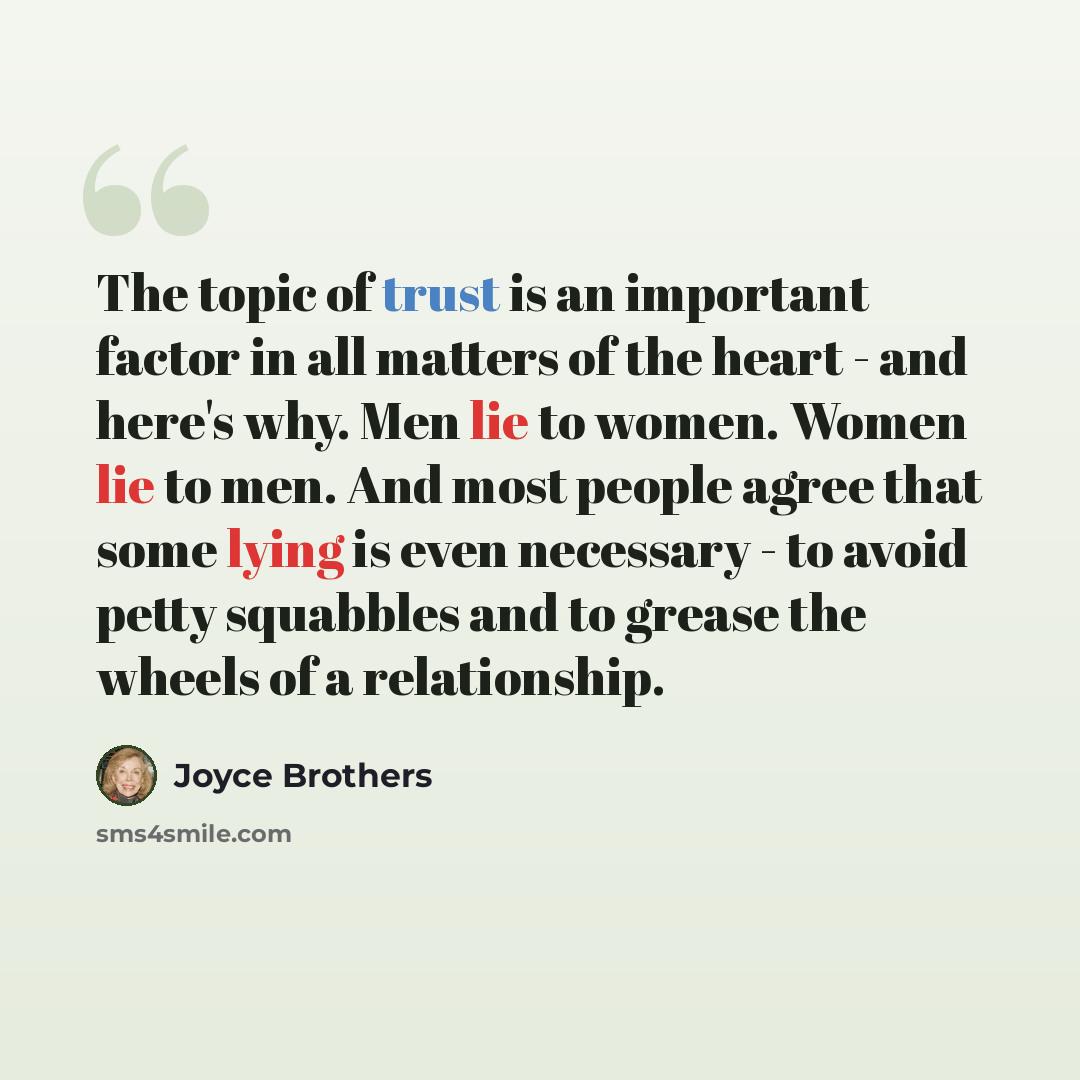“The topic of trust is an important factor in all matters of the heart - and here's why. Men lie to women. Women lie to men. And most people agree that some lying is even necessary - to avoid petty squabbles and to grease the wheels of a relationship.” quote by Joyce Brothers