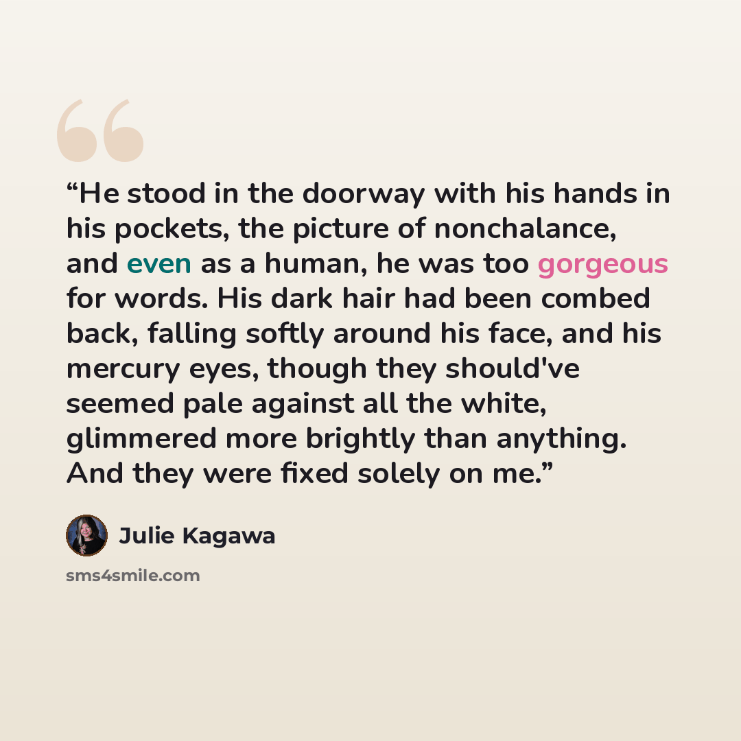 “He stood in the doorway with his hands in his pockets, the picture of nonchalance, and even as a human, he was too gorgeous for words. His dark hair had been combed back, falling softly around his face, and his mercury eyes, though they should've seemed pale against all the white, glimmered more…” quote by Julie Kagawa