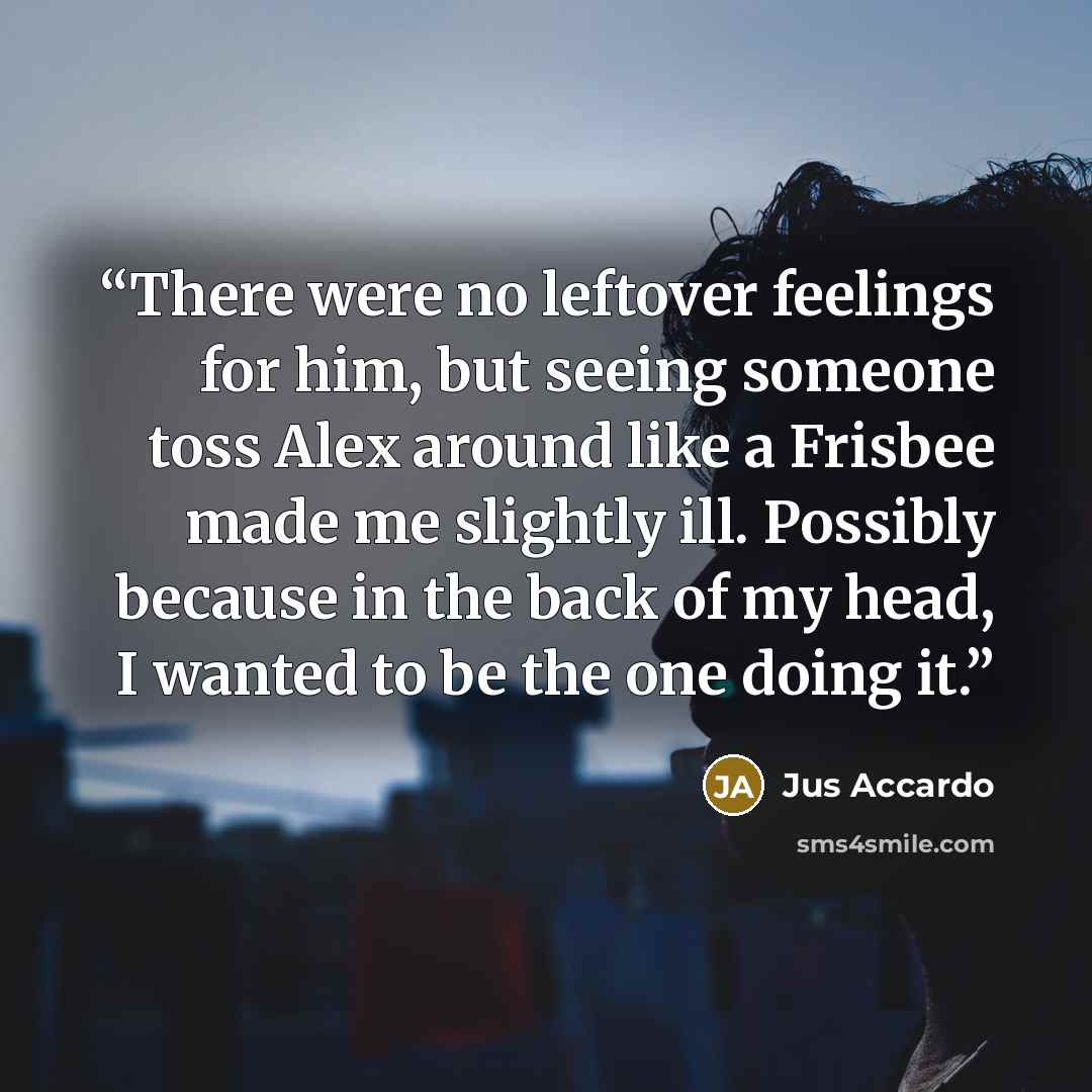 “There were no leftover feelings for him, but seeing someone toss Alex around like a Frisbee made me slightly ill. Possibly because in the back of my head, I wanted to be the one doing it.” quote by Jus Accardo