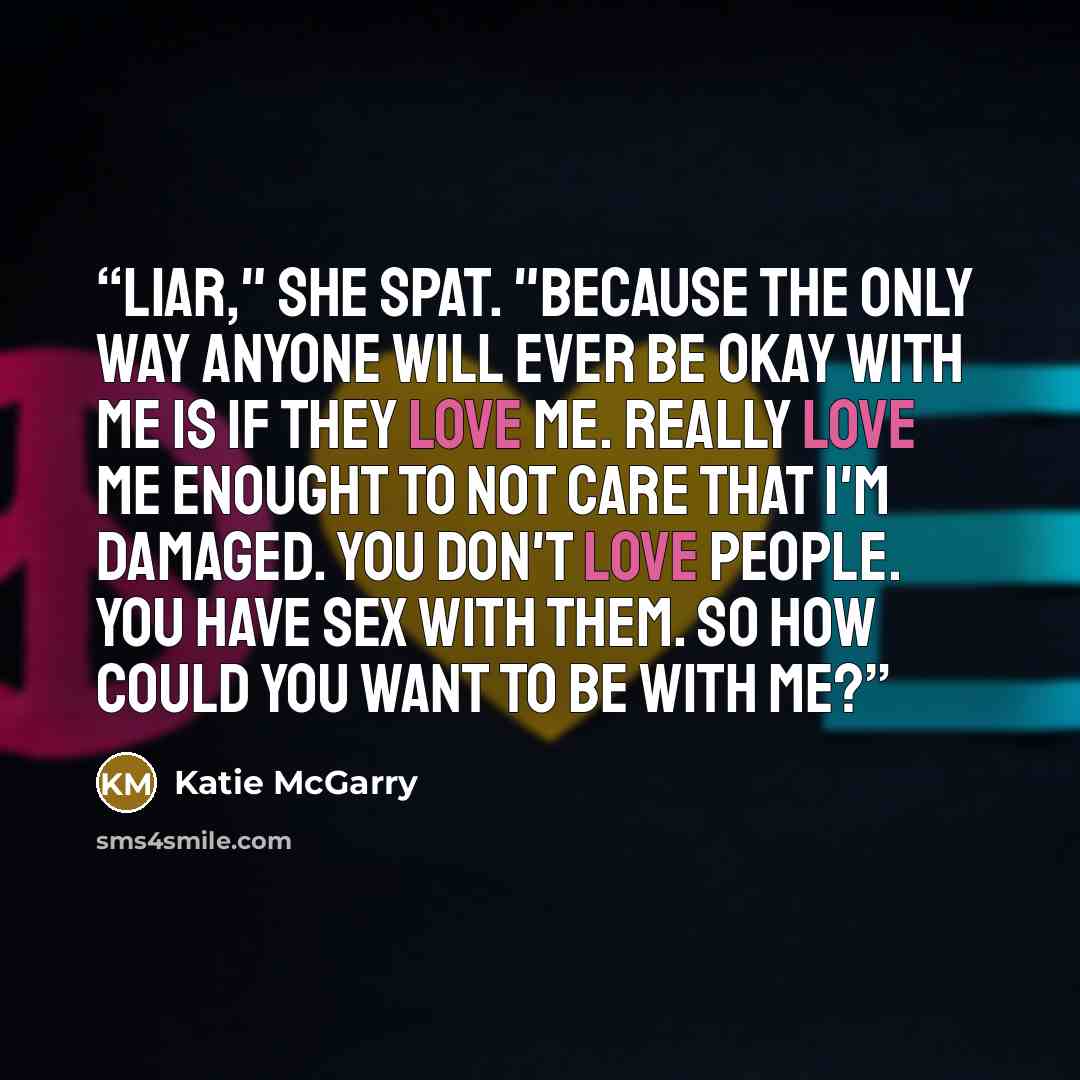“Liar," she spat. "Because the only way anyone will ever be okay with me is if they love me. Really love me enought to not care that I'm damaged. You don't love people. You have sex with them. So how could you want to be with me?” quote by Katie McGarry