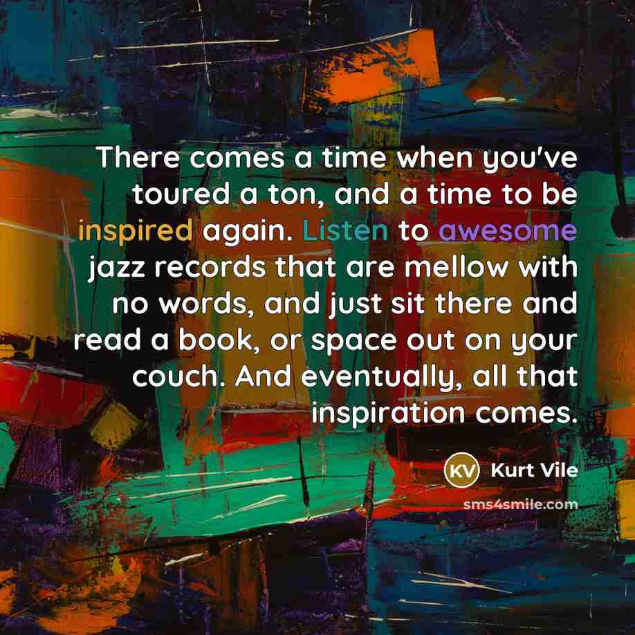 “There comes a time when you've toured a ton, and a time to be inspired again. Listen to awesome jazz records that are mellow with no words, and just sit there and read a book, or space out on your couch. And eventually, all that inspiration comes.” quote by Kurt Vile