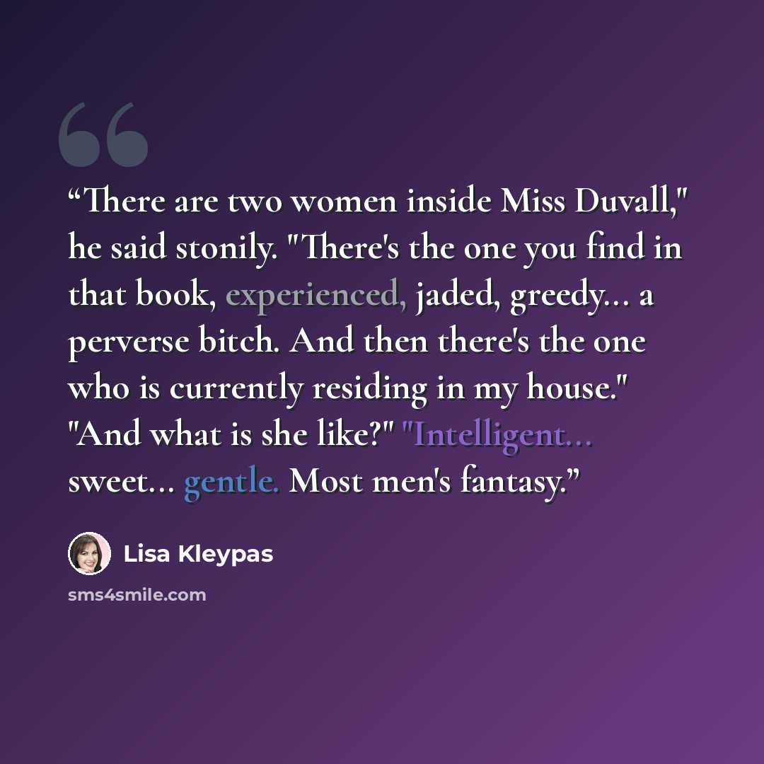 “There are two women inside Miss Duvall," he said stonily. "There's the one you find in that book, experienced, jaded, greedy... a perverse bitch. And then there's the one who is currently residing in my house." "And what is she like?" "Intelligent... sweet... gentle. Most men's fantasy.” quote by Lisa Kleypas