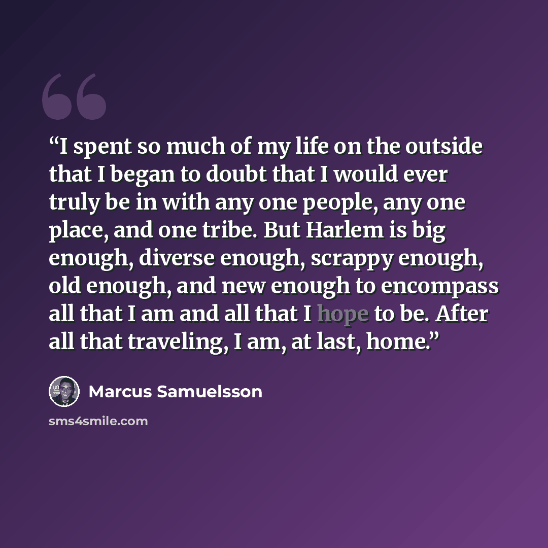 “I spent so much of my life on the outside that I began to doubt that I would ever truly be in with any one people, any one place, and one tribe. But Harlem is big enough, diverse enough, scrappy enough, old enough, and new enough to encompass all that I am and all that I hope to be. After all that…” quote by Marcus Samuelsson