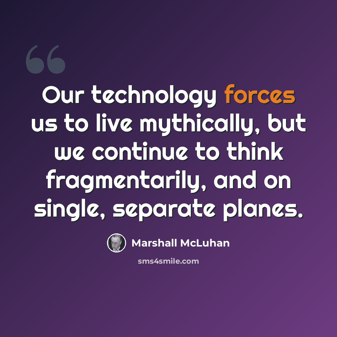 “Our technology forces us to live mythically, but we continue to think fragmentarily, and on single, separate planes.” quote by Marshall McLuhan