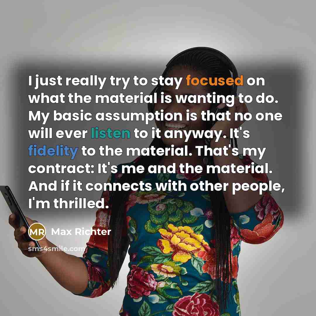 “I just really try to stay focused on what the material is wanting to do. My basic assumption is that no one will ever listen to it anyway. It's fidelity to the material. That's my contract: It's me and the material. And if it connects with other people, I'm thrilled.” quote by Max Richter